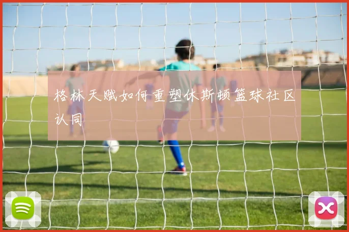 格林天赋如何重塑休斯顿篮球社区认同