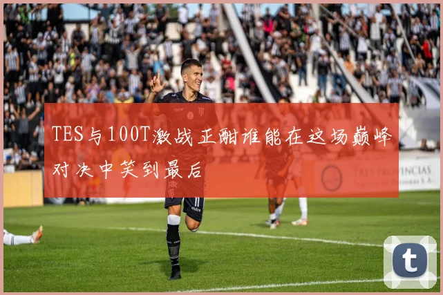 TES与100T激战正酣谁能在这场巅峰对决中笑到最后