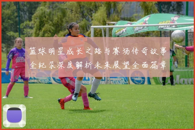 篮球明星成长之路与赛场传奇故事全纪录深度解析未来展望全面篇章
