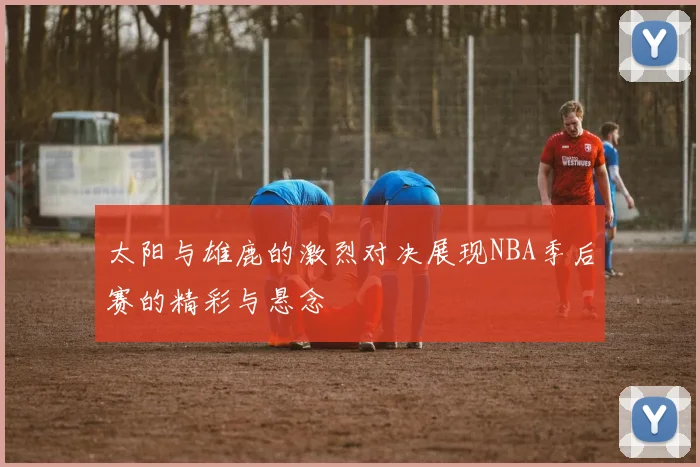太阳与雄鹿的激烈对决展现NBA季后赛的精彩与悬念
