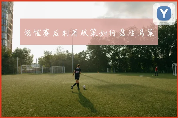 场馆赛后利用政策如何盘活鸟巢