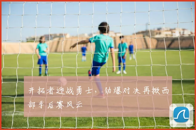 开拓者迎战勇士，劲爆对决再掀西部季后赛风云