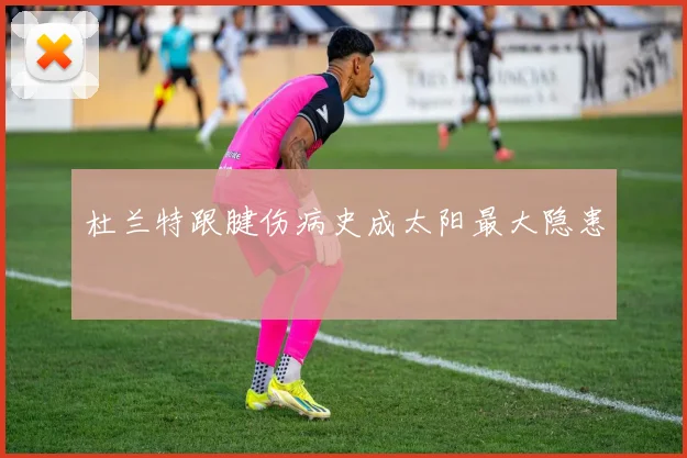 杜兰特跟腱伤病史成太阳最大隐患