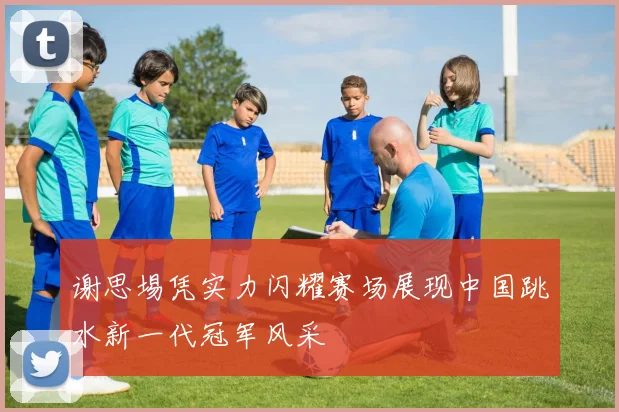 谢思埸凭实力闪耀赛场展现中国跳水新一代冠军风采