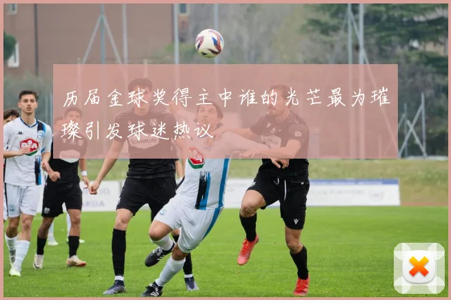 历届金球奖得主中谁的光芒最为璀璨引发球迷热议