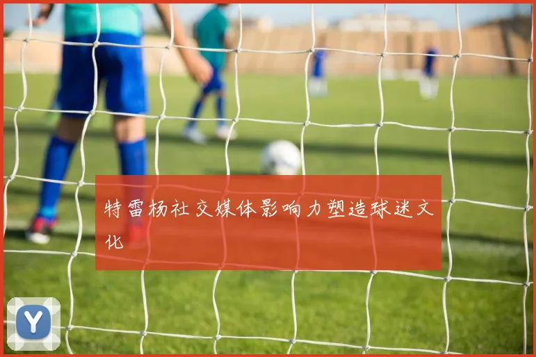 特雷杨社交媒体影响力塑造球迷文化