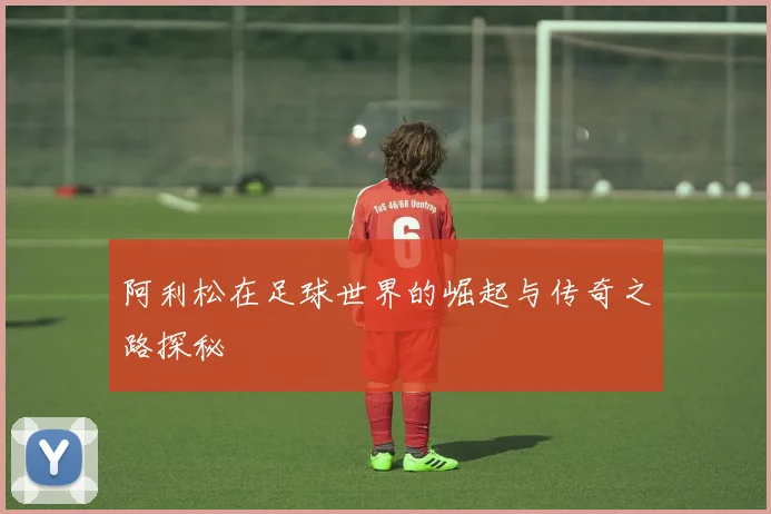 阿利松在足球世界的崛起与传奇之路探秘