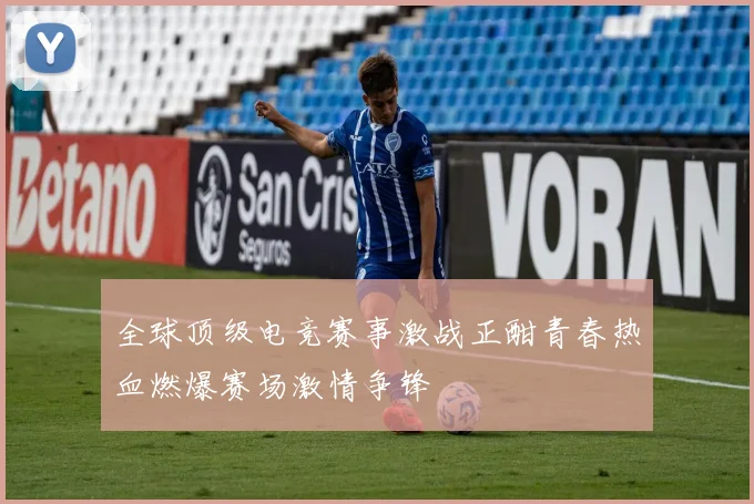 全球顶级电竞赛事激战正酣青春热血燃爆赛场激情争锋