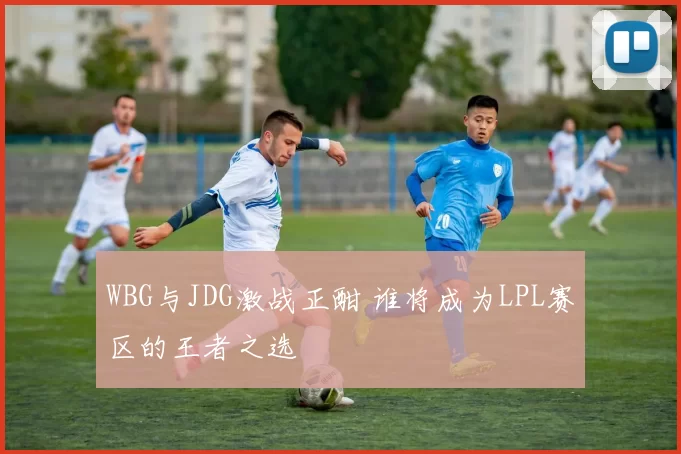 WBG与JDG激战正酣 谁将成为LPL赛区的王者之选